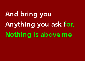 And bring you

Anything you ask for,

Nothing is above me