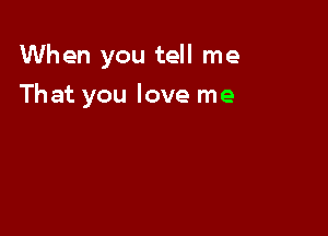 When you tell me

That you love me