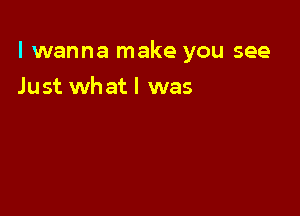 I wanna make you see

Just whatl was