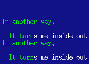 In another way,

It turns me inside out
In another way,

It turns me inside out