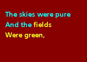 The skies were pure
And the fields

Were green,