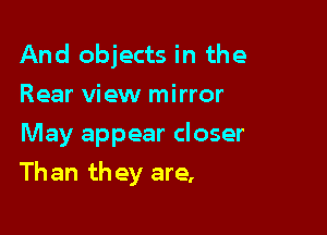 And objects in the
Rear view mirror
May appear closer

Than they are,