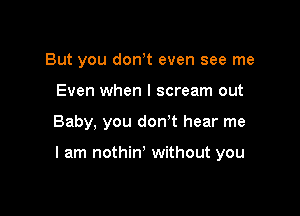 But you dowt even see me
Even when I scream out

Baby, you don't hear me

I am nothin' without you