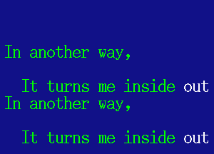 In another way,

It turns me inside out
In another way,

It turns me inside out