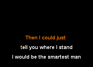 Then I could just

tell you where I stand

I would be the smartest man