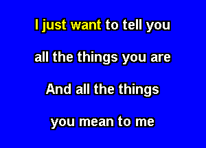 ljust want to tell you

all the things you are

And all the things

you mean to me