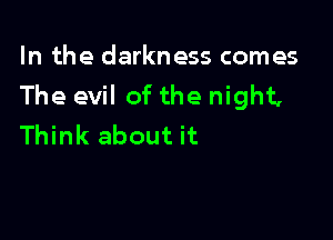 In the darkness comes
The evil of the night,

Think about it