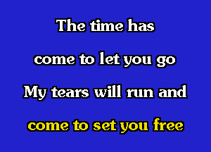 The time has
come to let you go
My tears will run and

come to set you free