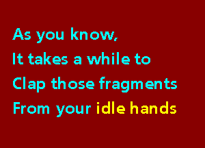 As you know,
It takes a while to

Clap those fragments
From your idle hands