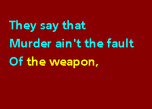 They say that
Murder ain't the fault

Of the weapon,