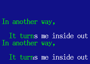 In another way,

It turns me inside out
In another way,

It turns me inside out