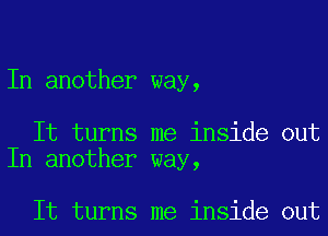 In another way,

It turns me inside out
In another way,

It turns me inside out