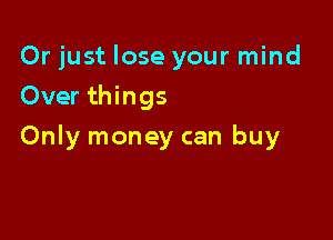 Or just lose your mind
Over things

Only money can buy
