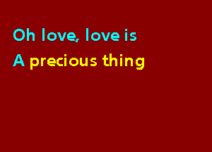 Oh love, love is

A precious thing