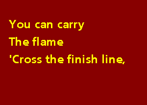 You can carry

The flame
'Cross the finish line,