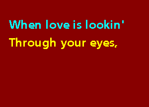 When love is Iookin'

Th rough your eyes,