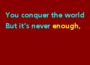 You conquer the world

But it's never enough,