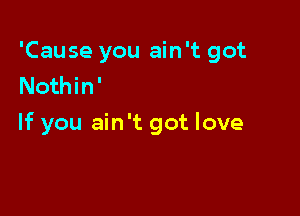 'Cause you ain't got
Nothin'

If you ain't got love