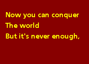 Now you can conquer
The world

But it's never enough,