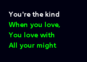 You're the kind
When you love,
You love with

All your might