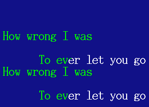 How wrong I was

To ever let you go
How wrong I was

To ever let you go