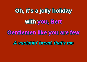 Oh, it's ajolly holiday
with you, Bert

Gentlemen like you are few

A vanishiw breed. that's me