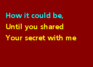 How it could be,

Until you shared

Your secret with me