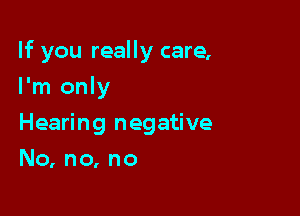 If you really care,

I'm only
Hearing negative
No, no, no