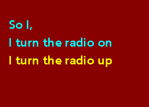 So I,
I turn the radio on

I turn the radio up