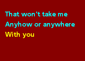 That won '12 take me

Anyhow or anywhere

With you