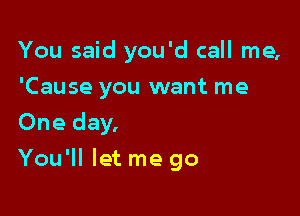 You said you'd call me,
'Cause you want me
One day,

You'll let me go