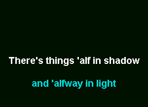 There's things 'alf in shadow

and 'alfway in light