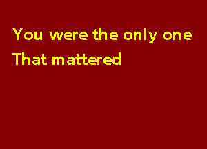 You were the only one
Th at mattered