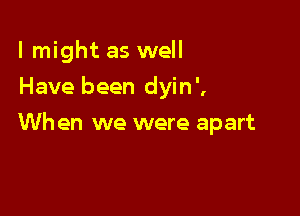 lmight as well
Have been dyin',

Wh en we were apart