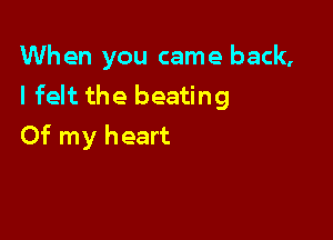 When you came back,
I felt the beating

Of my heart