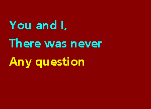 You and l,
Th ere was never

Any question