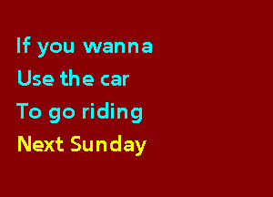 If you wanna
Use the car

To go riding

Next Sunday