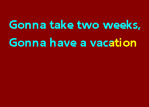 Gonna take two weeks,

Gonna have a vacation