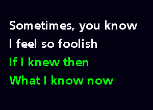 Som etimes, you kn ow

I feel so foolish
If I knew then
Whatl know now