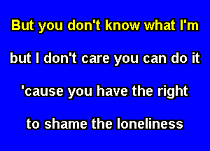But you don't know what I'm
but I don't care you can do it
'cause you have the right

to shame the loneliness