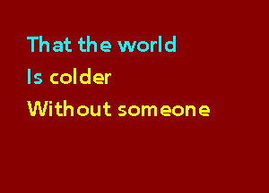 Th at the world
Is colder

With out someone