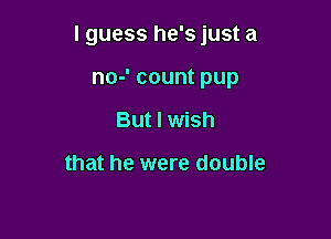 I guess he's just a

no-' count pup
But I wish

that he were double