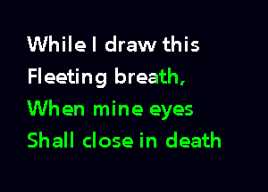 Whilel draw this
Fleeting breath,

When mine eyes
Shall close in death