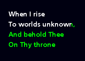 When I rise

To worlds unknown,

And behold Thee
On Thy throne