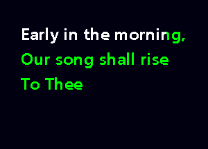 Early in the morning,

Our song shall rise
To Thee