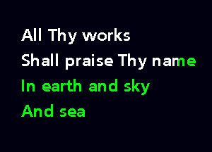 All Thy works
Shall praise Thy name

In earth and sky
And sea