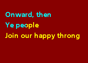 Onward, th en
Ye people

Join our happy throng