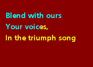Blend with ours
Your voices,

In the triumph song