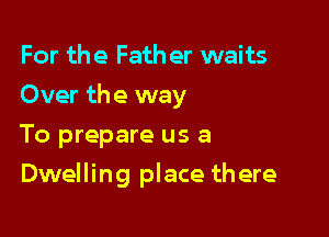 For the Fath er waits

Over the way

To prepare us a
Dwelling place there