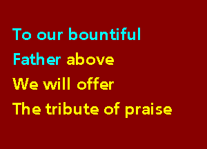 To our bountiful

Fath er above
We will offer

The tribute of praise